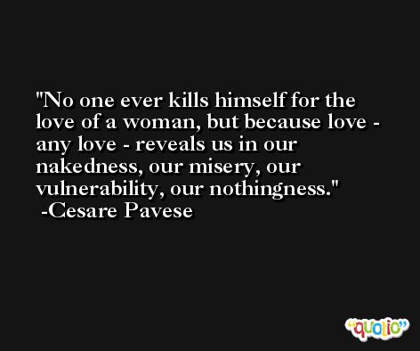 No one ever kills himself for the love of a woman, but because love - any love - reveals us in our nakedness, our misery, our vulnerability, our nothingness. -Cesare Pavese