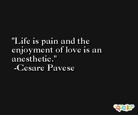 Life is pain and the enjoyment of love is an anesthetic. -Cesare Pavese