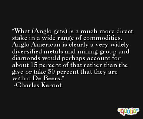 What (Anglo gets) is a much more direct stake in a wide range of commodities. Anglo American is clearly a very widely diversified metals and mining group and diamonds would perhaps account for about 15 percent of that rather than the give or take 50 percent that they are within De Beers. -Charles Kernot