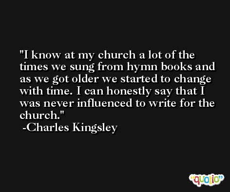 I know at my church a lot of the times we sung from hymn books and as we got older we started to change with time. I can honestly say that I was never influenced to write for the church. -Charles Kingsley