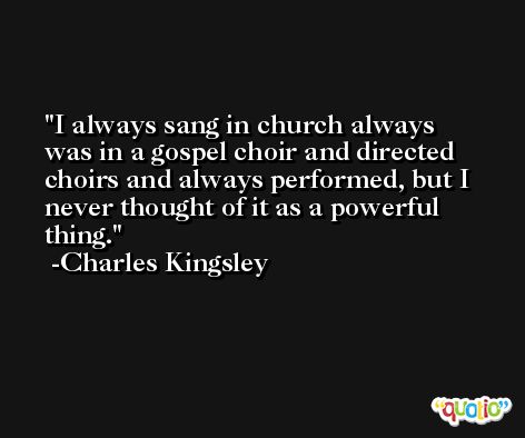 I always sang in church always was in a gospel choir and directed choirs and always performed, but I never thought of it as a powerful thing. -Charles Kingsley