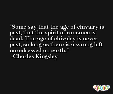 Some say that the age of chivalry is past, that the spirit of romance is dead. The age of chivalry is never past, so long as there is a wrong left unredressed on earth. -Charles Kingsley