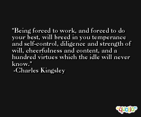 Being forced to work, and forced to do your best, will breed in you temperance and self-control, diligence and strength of will, cheerfulness and content, and a hundred virtues which the idle will never know. -Charles Kingsley