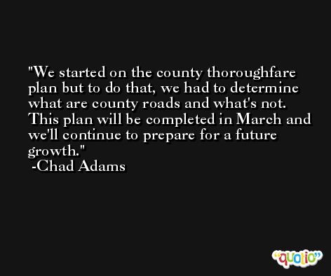 We started on the county thoroughfare plan but to do that, we had to determine what are county roads and what's not. This plan will be completed in March and we'll continue to prepare for a future growth. -Chad Adams