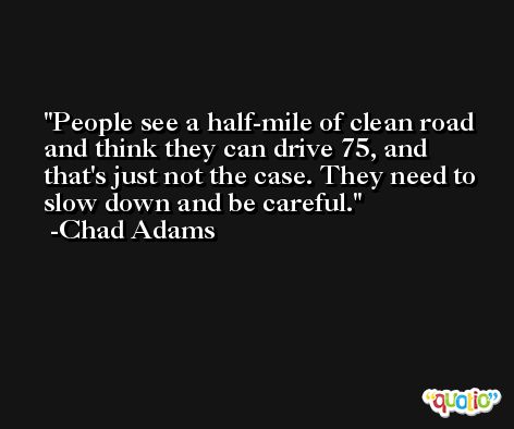 People see a half-mile of clean road and think they can drive 75, and that's just not the case. They need to slow down and be careful. -Chad Adams