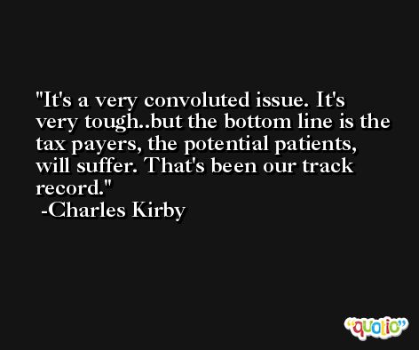 It's a very convoluted issue. It's very tough..but the bottom line is the tax payers, the potential patients, will suffer. That's been our track record. -Charles Kirby