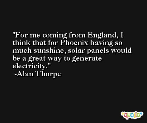 For me coming from England, I think that for Phoenix having so much sunshine, solar panels would be a great way to generate electricity. -Alan Thorpe