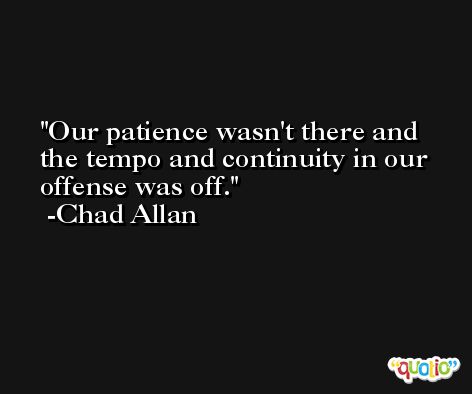 Our patience wasn't there and the tempo and continuity in our offense was off. -Chad Allan