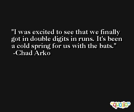 I was excited to see that we finally got in double digits in runs. It's been a cold spring for us with the bats. -Chad Arko
