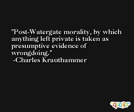 Post-Watergate morality, by which anything left private is taken as presumptive evidence of wrongdoing. -Charles Krauthammer