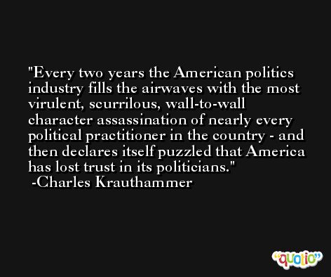 Every two years the American politics industry fills the airwaves with the most virulent, scurrilous, wall-to-wall character assassination of nearly every political practitioner in the country - and then declares itself puzzled that America has lost trust in its politicians. -Charles Krauthammer