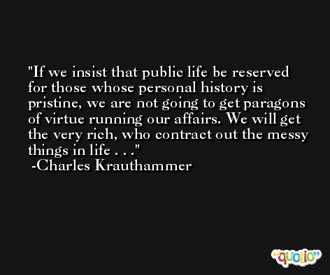 If we insist that public life be reserved for those whose personal history is pristine, we are not going to get paragons of virtue running our affairs. We will get the very rich, who contract out the messy things in life . . . -Charles Krauthammer