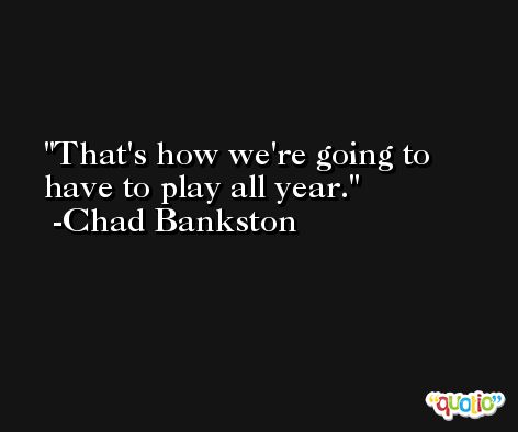 That's how we're going to have to play all year. -Chad Bankston