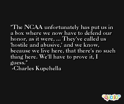 The NCAA unfortunately has put us in a box where we now have to defend our honor, as it were, ... They've called us 'hostile and abusive,' and we know, because we live here, that there's no such thing here. We'll have to prove it, I guess. -Charles Kupchella