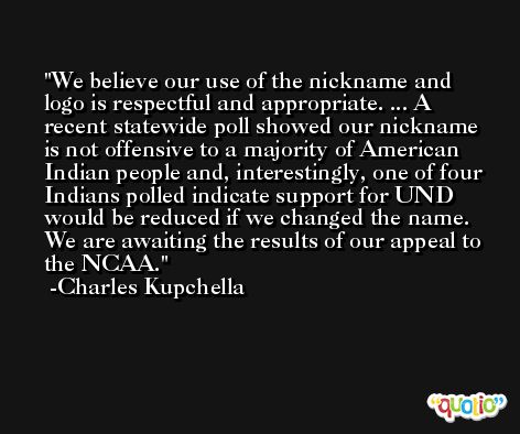 We believe our use of the nickname and logo is respectful and appropriate. ... A recent statewide poll showed our nickname is not offensive to a majority of American Indian people and, interestingly, one of four Indians polled indicate support for UND would be reduced if we changed the name. We are awaiting the results of our appeal to the NCAA. -Charles Kupchella