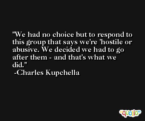 We had no choice but to respond to this group that says we're 'hostile or abusive. We decided we had to go after them - and that's what we did. -Charles Kupchella