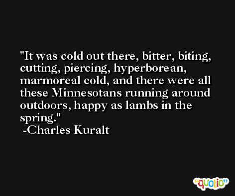 It was cold out there, bitter, biting, cutting, piercing, hyperborean, marmoreal cold, and there were all these Minnesotans running around outdoors, happy as lambs in the spring. -Charles Kuralt