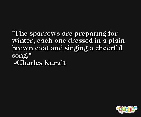 The sparrows are preparing for winter, each one dressed in a plain brown coat and singing a cheerful song. -Charles Kuralt