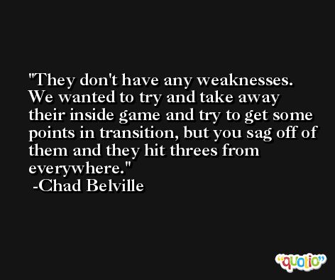 They don't have any weaknesses. We wanted to try and take away their inside game and try to get some points in transition, but you sag off of them and they hit threes from everywhere. -Chad Belville