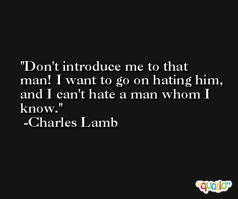 Don't introduce me to that man! I want to go on hating him, and I can't hate a man whom I know. -Charles Lamb