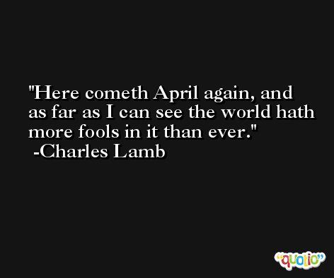Here cometh April again, and as far as I can see the world hath more fools in it than ever. -Charles Lamb