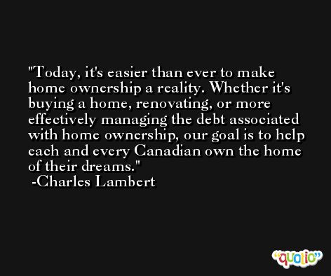 Today, it's easier than ever to make home ownership a reality. Whether it's buying a home, renovating, or more effectively managing the debt associated with home ownership, our goal is to help each and every Canadian own the home of their dreams. -Charles Lambert