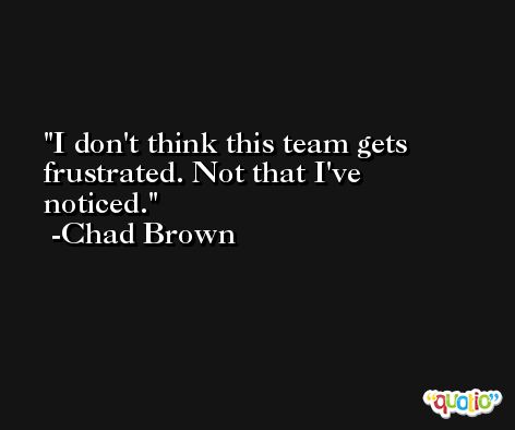 I don't think this team gets frustrated. Not that I've noticed. -Chad Brown