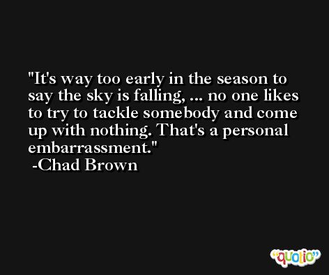 It's way too early in the season to say the sky is falling, ... no one likes to try to tackle somebody and come up with nothing. That's a personal embarrassment. -Chad Brown
