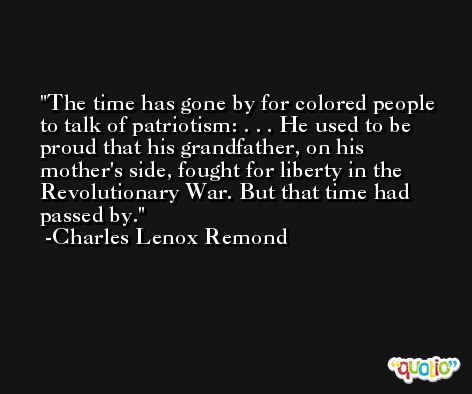 The time has gone by for colored people to talk of patriotism: . . . He used to be proud that his grandfather, on his mother's side, fought for liberty in the Revolutionary War. But that time had passed by. -Charles Lenox Remond