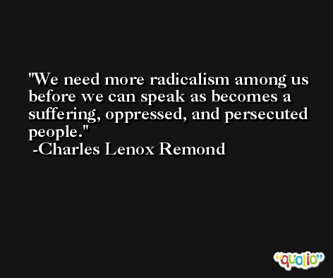 We need more radicalism among us before we can speak as becomes a suffering, oppressed, and persecuted people. -Charles Lenox Remond