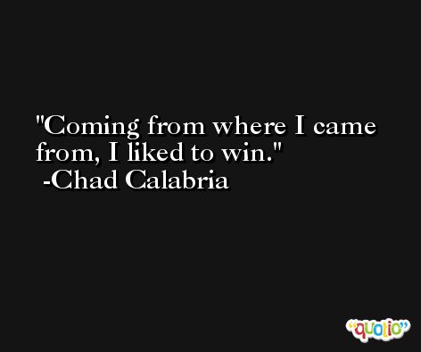 Coming from where I came from, I liked to win. -Chad Calabria