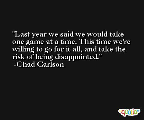 Last year we said we would take one game at a time. This time we're willing to go for it all, and take the risk of being disappointed. -Chad Carlson