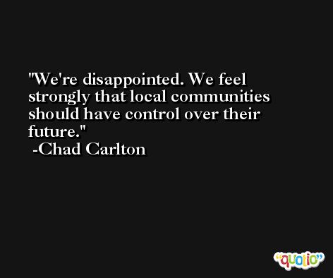 We're disappointed. We feel strongly that local communities should have control over their future. -Chad Carlton