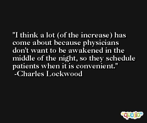 I think a lot (of the increase) has come about because physicians don't want to be awakened in the middle of the night, so they schedule patients when it is convenient. -Charles Lockwood