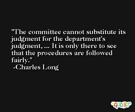 The committee cannot substitute its judgment for the department's judgment, ... It is only there to see that the procedures are followed fairly. -Charles Long