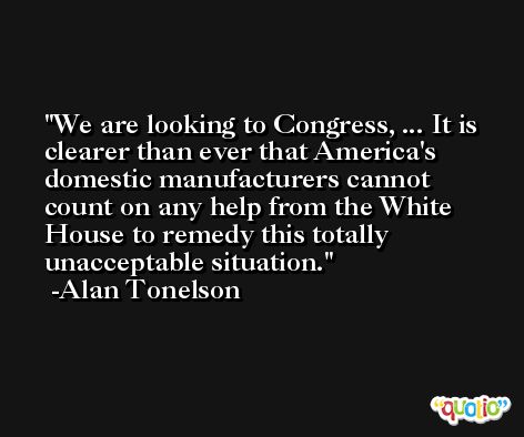 We are looking to Congress, ... It is clearer than ever that America's domestic manufacturers cannot count on any help from the White House to remedy this totally unacceptable situation. -Alan Tonelson