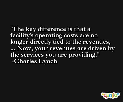 The key difference is that a facility's operating costs are no longer directly tied to the revenues, ... Now, your revenues are driven by the services you are providing. -Charles Lynch