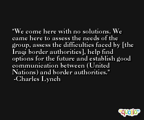 We come here with no solutions. We came here to assess the needs of the group, assess the difficulties faced by [the Iraqi border authorities], help find options for the future and establish good communication between (United Nations) and border authorities. -Charles Lynch