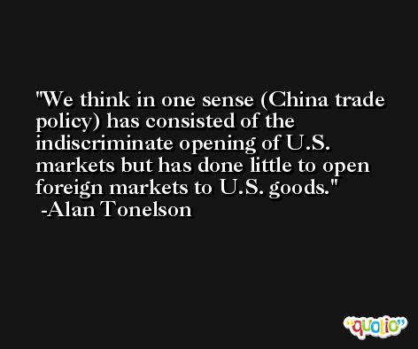 We think in one sense (China trade policy) has consisted of the indiscriminate opening of U.S. markets but has done little to open foreign markets to U.S. goods. -Alan Tonelson