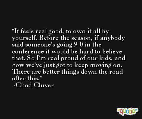 It feels real good, to own it all by yourself. Before the season, if anybody said someone's going 9-0 in the conference it would be hard to believe that. So I'm real proud of our kids, and now we've just got to keep moving on. There are better things down the road after this. -Chad Cluver