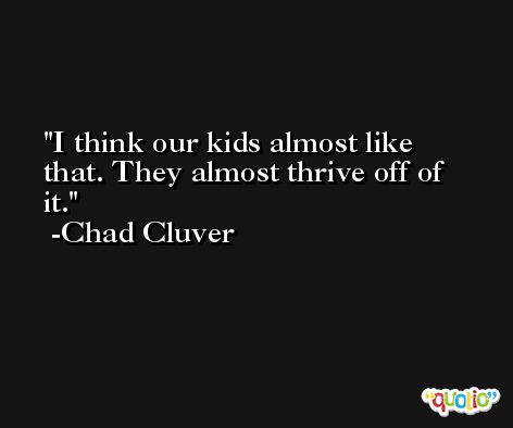 I think our kids almost like that. They almost thrive off of it. -Chad Cluver