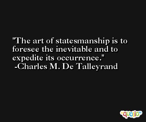The art of statesmanship is to foresee the inevitable and to expedite its occurrence. -Charles M. De Talleyrand
