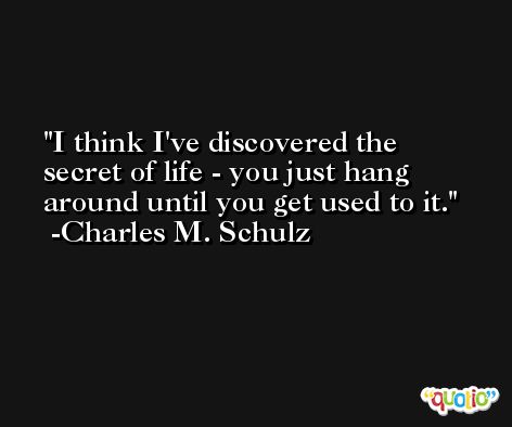 I think I've discovered the secret of life - you just hang around until you get used to it. -Charles M. Schulz