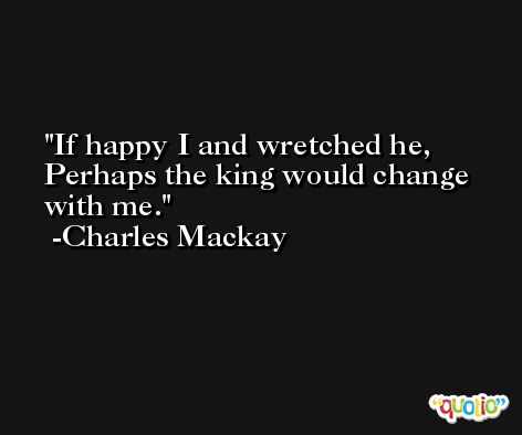If happy I and wretched he, Perhaps the king would change with me. -Charles Mackay