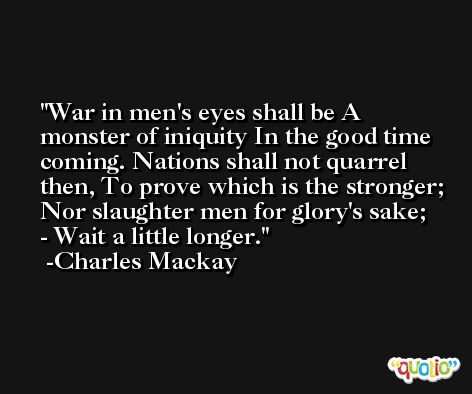 War in men's eyes shall be A monster of iniquity In the good time coming. Nations shall not quarrel then, To prove which is the stronger; Nor slaughter men for glory's sake; - Wait a little longer. -Charles Mackay