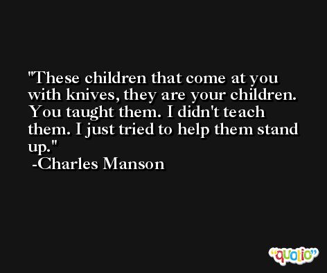 These children that come at you with knives, they are your children. You taught them. I didn't teach them. I just tried to help them stand up. -Charles Manson