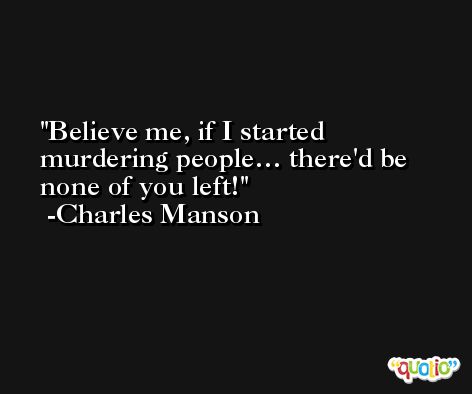 Believe me, if I started murdering people… there'd be none of you left! -Charles Manson