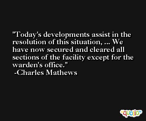 Today's developments assist in the resolution of this situation, ... We have now secured and cleared all sections of the facility except for the warden's office. -Charles Mathews