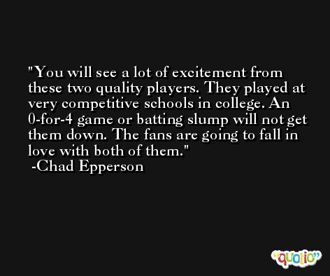 You will see a lot of excitement from these two quality players. They played at very competitive schools in college. An 0-for-4 game or batting slump will not get them down. The fans are going to fall in love with both of them. -Chad Epperson
