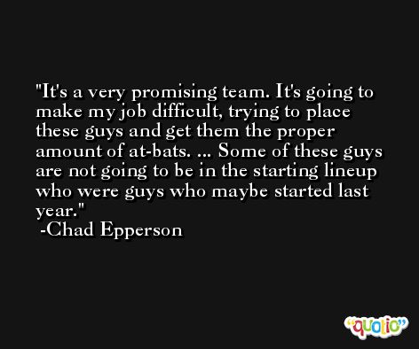 It's a very promising team. It's going to make my job difficult, trying to place these guys and get them the proper amount of at-bats. ... Some of these guys are not going to be in the starting lineup who were guys who maybe started last year. -Chad Epperson